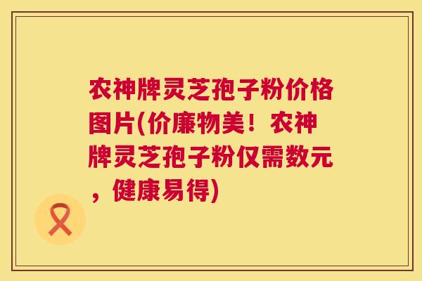 农神牌灵芝孢子粉价格图片(价廉物美！农神牌灵芝孢子粉仅需数元，健康易得)