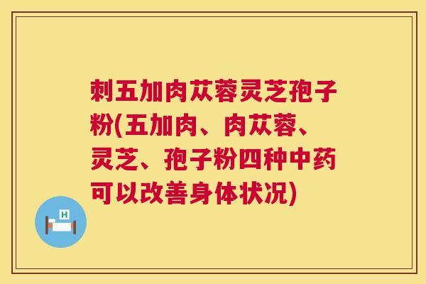 刺五加肉苁蓉灵芝孢子粉(五加肉、肉苁蓉、灵芝、孢子粉四种可以改善身体状况) 刺五加肉苁蓉灵芝孢子粉(五加肉、肉苁蓉、灵芝、孢子粉四种可以改善身体状况)