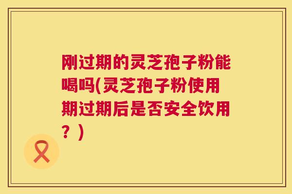 刚过期的灵芝孢子粉能喝吗(灵芝孢子粉使用期过期后是否安全饮用?) 刚过期的灵芝孢子粉能喝吗(灵芝孢子粉使用期过期后是否安全饮用?)