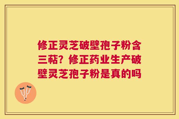 修正灵芝破壁孢子粉含三萜?修正药业生产破壁灵芝孢子粉是真的吗 修正灵芝破壁孢子粉含三萜?修正药业生产破壁灵芝孢子粉是真的吗