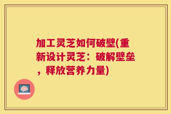 加工灵芝如何破壁(重新设计灵芝：破解壁垒，释放营养力量)