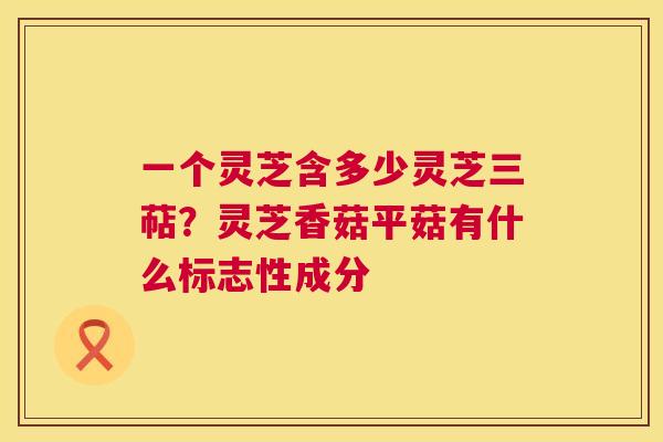 一个灵芝含多少灵芝三萜？灵芝香菇平菇有什么标志性成分