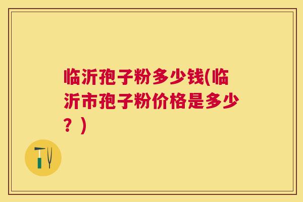 临沂孢子粉多少钱(临沂市孢子粉价格是多少?) 临沂孢子粉多少钱(临沂市孢子粉价格是多少?)