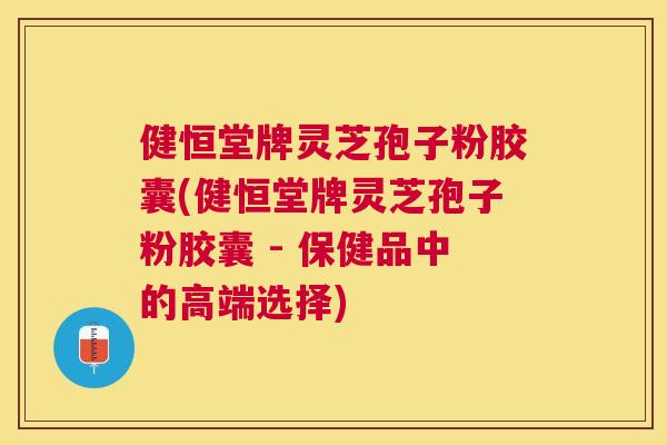 健恒堂牌灵芝孢子粉胶囊(健恒堂牌灵芝孢子粉胶囊 - 保健品中的高端选择) 健恒堂牌灵芝孢子粉胶囊(健恒堂牌灵芝孢子粉胶囊 - 保健品中的高端选择)
