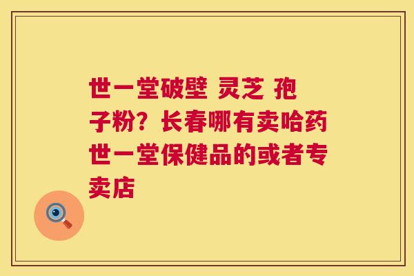 世一堂破壁 灵芝 孢子粉?长春哪有卖哈药世一堂保健品的或者专卖店 世一堂破壁 灵芝 孢子粉?长春哪有卖哈药世一堂保健品的或者专卖店