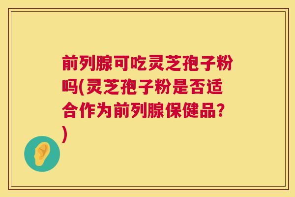前列腺可吃灵芝孢子粉吗(灵芝孢子粉是否适合作为前列腺保健品?) 前列腺可吃灵芝孢子粉吗(灵芝孢子粉是否适合作为前列腺保健品?)