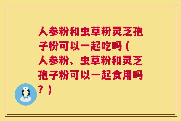人参粉和虫草粉灵芝孢子粉可以一起吃吗 (人参粉、虫草粉和灵芝孢子粉可以一起食用吗?) 人参粉和虫草粉灵芝孢子粉可以一起吃吗 (人参粉、虫草粉和灵芝孢子粉可以一起食用吗?)