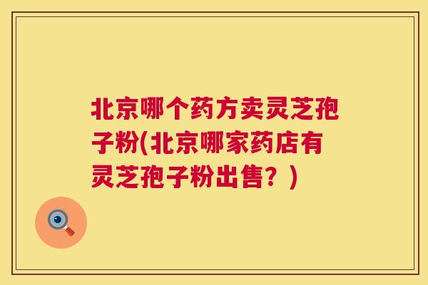 北京哪个药方卖灵芝孢子粉(北京哪家药店有灵芝孢子粉出售?) 北京哪个药方卖灵芝孢子粉(北京哪家药店有灵芝孢子粉出售?)