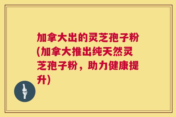 加拿大出的灵芝孢子粉(加拿大推出纯天然灵芝孢子粉，助力健康提升)