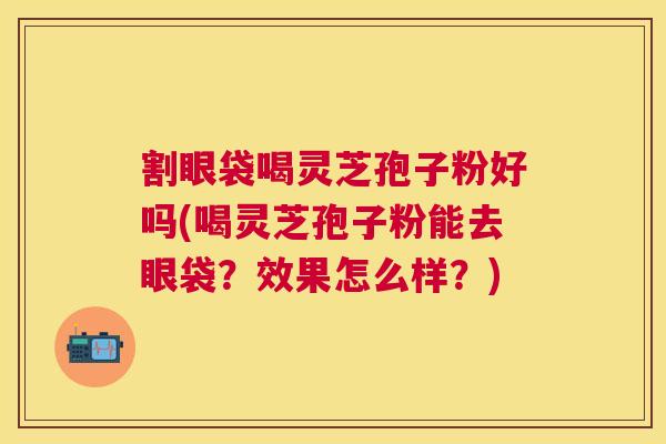 割眼袋喝灵芝孢子粉好吗(喝灵芝孢子粉能去眼袋?效果怎么样?) 割眼袋喝灵芝孢子粉好吗(喝灵芝孢子粉能去眼袋?效果怎么样?)