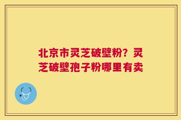 北京市灵芝破壁粉?灵芝破壁孢子粉哪里有卖 北京市灵芝破壁粉?灵芝破壁孢子粉哪里有卖