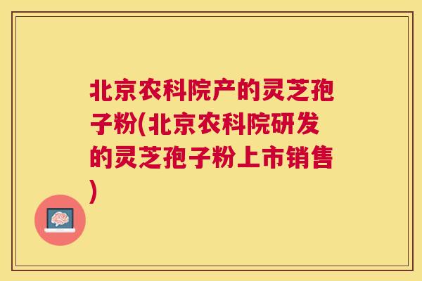 北京农科院产的灵芝孢子粉(北京农科院研发的灵芝孢子粉上市销售)