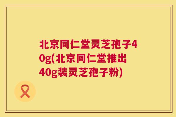 北京同仁堂灵芝孢子40g(北京同仁堂推出40g装灵芝孢子粉)
