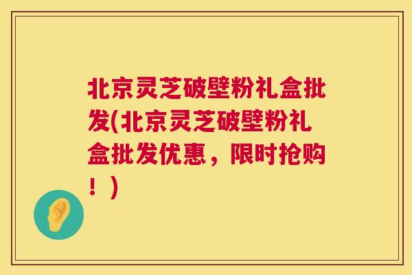 北京灵芝破壁粉礼盒批发(北京灵芝破壁粉礼盒批发优惠,限时抢购!) 北京灵芝破壁粉礼盒批发(北京灵芝破壁粉礼盒批发优惠,限时抢购!)