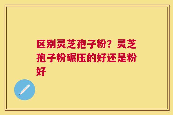 区别灵芝孢子粉?灵芝孢子粉碾压的好还是粉好 区别灵芝孢子粉?灵芝孢子粉碾压的好还是粉好