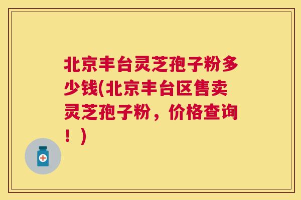 北京丰台灵芝孢子粉多少钱(北京丰台区售卖灵芝孢子粉,价格查询!) 北京丰台灵芝孢子粉多少钱(北京丰台区售卖灵芝孢子粉,价格查询!)
