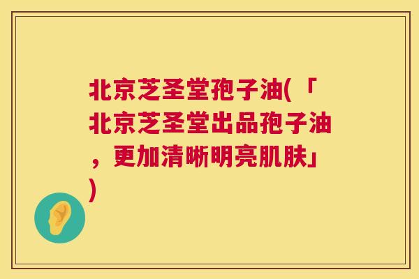 北京芝圣堂孢子油(「北京芝圣堂出品孢子油，更加清晰明亮」)