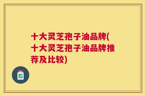 十大灵芝孢子油品牌(十大灵芝孢子油品牌推荐及比较) 十大灵芝孢子油品牌(十大灵芝孢子油品牌推荐及比较)