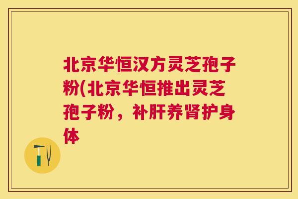 北京华恒汉方灵芝孢子粉(北京华恒推出灵芝孢子粉,补养护身体 北京华恒汉方灵芝孢子粉(北京华恒推出灵芝孢子粉,补养护身体