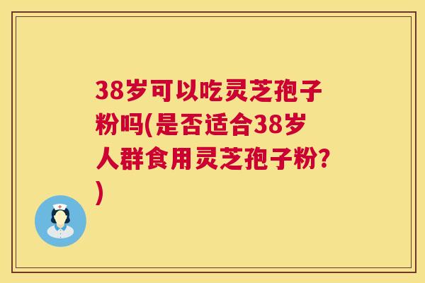 38岁可以吃灵芝孢子粉吗(是否适合38岁人群食用灵芝孢子粉？)