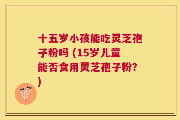 十五岁小孩能吃灵芝孢子粉吗 (15岁儿童能否食用灵芝孢子粉？)