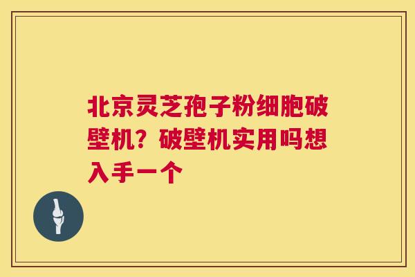北京灵芝孢子粉细胞破壁机？破壁机实用吗想入手一个