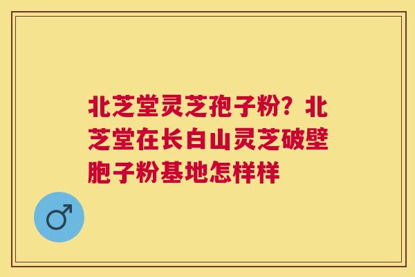北芝堂灵芝孢子粉?北芝堂在长白山灵芝破壁胞子粉基地怎样样 北芝堂灵芝孢子粉?北芝堂在长白山灵芝破壁胞子粉基地怎样样