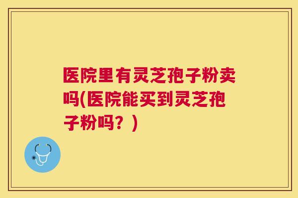 医院里有灵芝孢子粉卖吗(医院能买到灵芝孢子粉吗？)