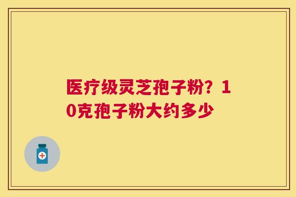 医疗级灵芝孢子粉?10克孢子粉大约多少 医疗级灵芝孢子粉?10克孢子粉大约多少