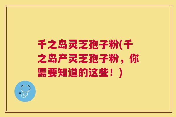 千之岛灵芝孢子粉(千之岛产灵芝孢子粉，你需要知道的这些！)