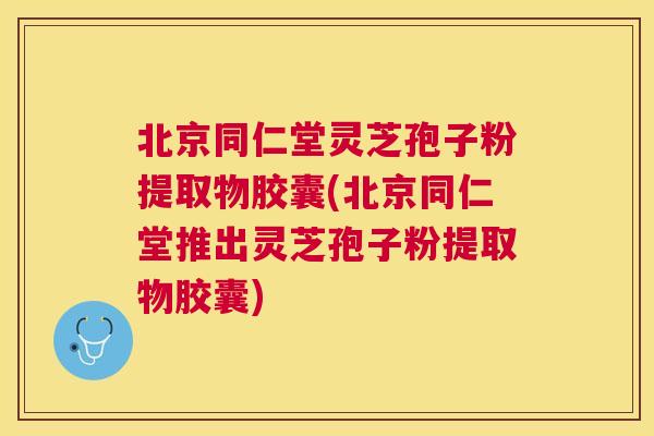 北京同仁堂灵芝孢子粉提取物胶囊(北京同仁堂推出灵芝孢子粉提取物胶囊)