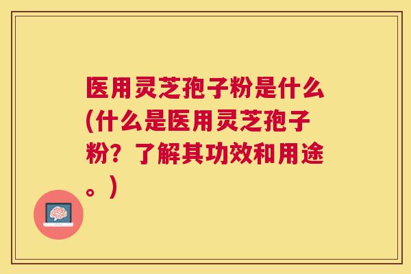 医用灵芝孢子粉是什么(什么是医用灵芝孢子粉？了解其功效和用途。)