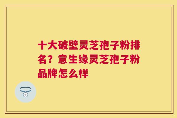 十大破壁灵芝孢子粉排名?意生缘灵芝孢子粉品牌怎么样 十大破壁灵芝孢子粉排名?意生缘灵芝孢子粉品牌怎么样