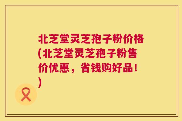 北芝堂灵芝孢子粉价格(北芝堂灵芝孢子粉售价优惠,省钱购好品!) 北芝堂灵芝孢子粉价格(北芝堂灵芝孢子粉售价优惠,省钱购好品!)