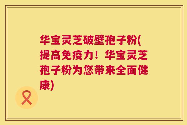华宝灵芝破壁孢子粉(提高免疫力!华宝灵芝孢子粉为您带来全面健康) 华宝灵芝破壁孢子粉(提高免疫力!华宝灵芝孢子粉为您带来全面健康)