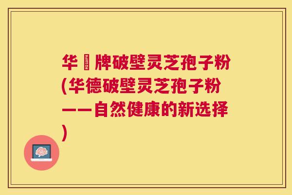 华徳牌破壁灵芝孢子粉(华德破壁灵芝孢子粉——自然健康的新选择) 华徳牌破壁灵芝孢子粉(华德破壁灵芝孢子粉——自然健康的新选择)