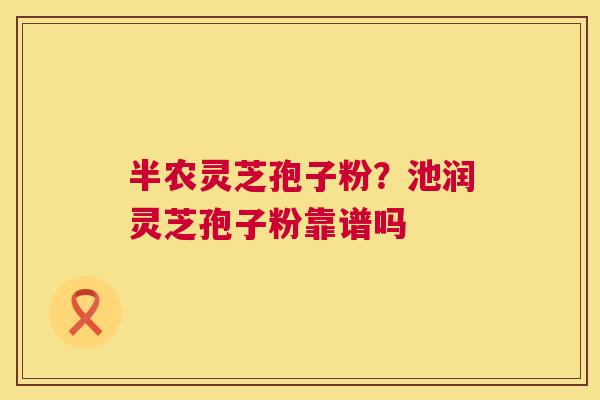 半农灵芝孢子粉？池润灵芝孢子粉靠谱吗
