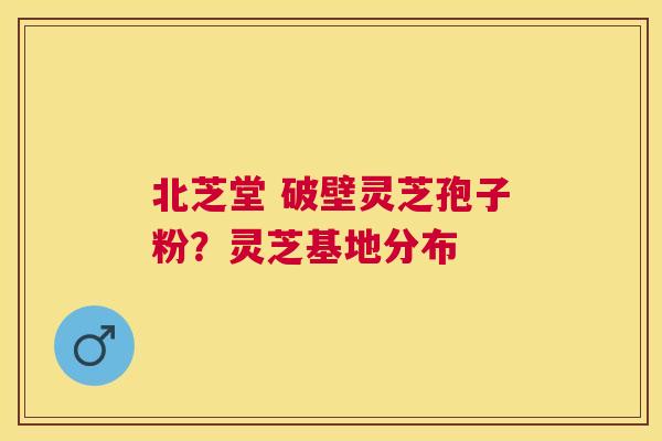 北芝堂 破壁灵芝孢子粉？灵芝基地分布