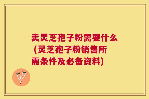 卖灵芝孢子粉需要什么 (灵芝孢子粉销售所需条件及必备资料)