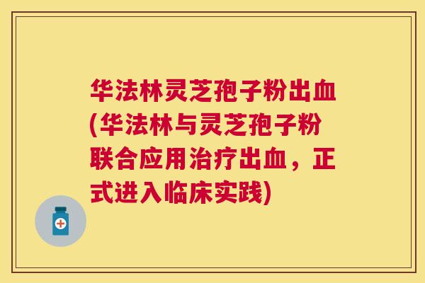 华法林灵芝孢子粉出(华法林与灵芝孢子粉联合应用出,正式进入临床实践) 华法林灵芝孢子粉出(华法林与灵芝孢子粉联合应用出,正式进入临床实践)