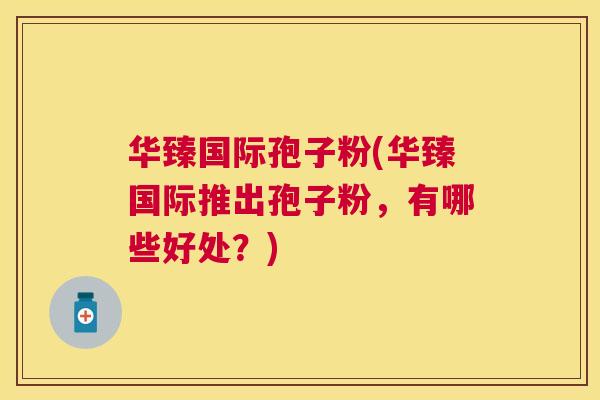 华臻国际孢子粉(华臻国际推出孢子粉，有哪些好处？)