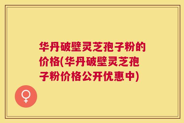 华丹破壁灵芝孢子粉的价格(华丹破壁灵芝孢子粉价格公开优惠中) 华丹破壁灵芝孢子粉的价格(华丹破壁灵芝孢子粉价格公开优惠中)