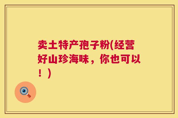 卖土特产孢子粉(经营好山珍海味,你也可以!) 卖土特产孢子粉(经营好山珍海味,你也可以!)
