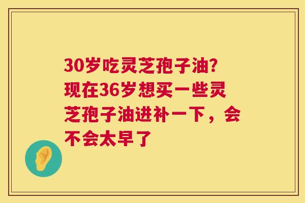 30岁吃灵芝孢子油?现在36岁想买一些灵芝孢子油进补一下,会不会太早了 30岁吃灵芝孢子油?现在36岁想买一些灵芝孢子油进补一下,会不会太早了