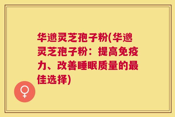 华邈灵芝孢子粉(华邈灵芝孢子粉：提高免疫力、改善质量的佳选择)