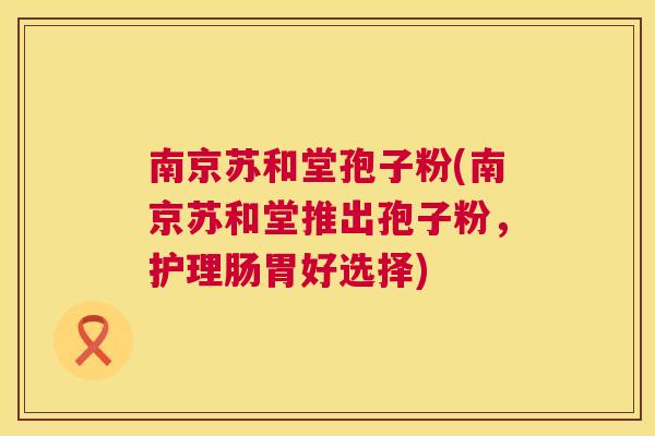 南京苏和堂孢子粉(南京苏和堂推出孢子粉,护理肠胃好选择) 南京苏和堂孢子粉(南京苏和堂推出孢子粉,护理肠胃好选择)