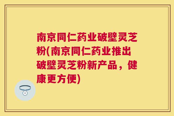 南京同仁药业破壁灵芝粉(南京同仁药业推出破壁灵芝粉新产品，健康更方便)