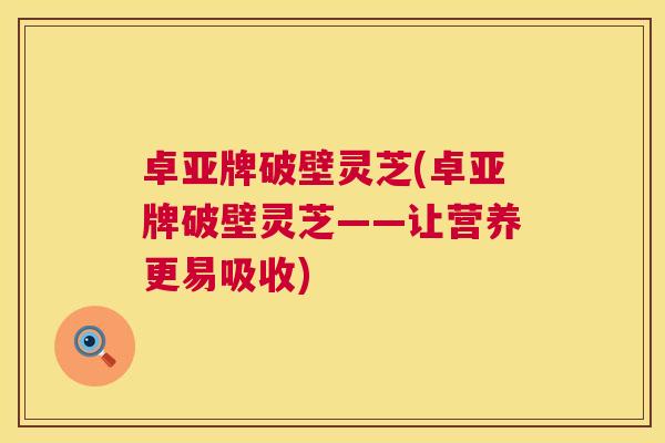 卓亚牌破壁灵芝(卓亚牌破壁灵芝——让营养更易吸收) 卓亚牌破壁灵芝(卓亚牌破壁灵芝——让营养更易吸收)