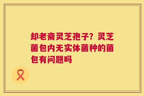 却老斋灵芝孢子?灵芝菌包内无实体菌种的菌包有问题吗 却老斋灵芝孢子?灵芝菌包内无实体菌种的菌包有问题吗