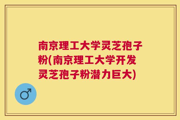 南京理工大学灵芝孢子粉(南京理工大学开发灵芝孢子粉潜力巨大) 南京理工大学灵芝孢子粉(南京理工大学开发灵芝孢子粉潜力巨大)